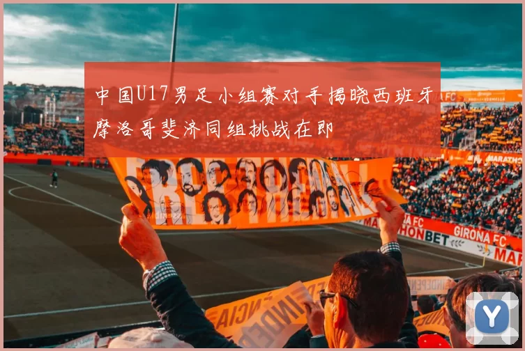 中国U17男足小组赛对手揭晓西班牙摩洛哥斐济同组挑战在即