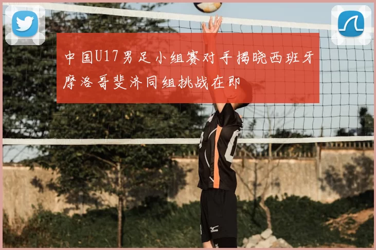 中国U17男足小组赛对手揭晓西班牙摩洛哥斐济同组挑战在即