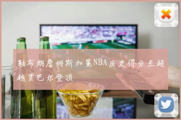 勒布朗詹姆斯加冕NBA历史得分王超越贾巴尔登顶