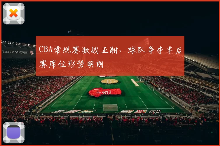 CBA常规赛激战正酣,球队争夺季后赛席位形势明朗