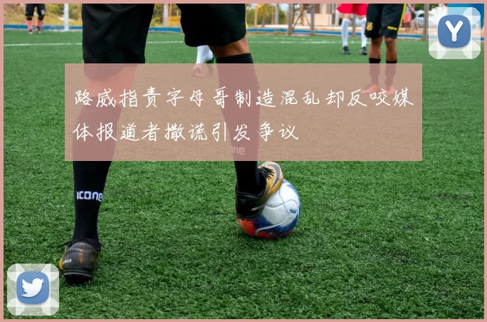 路威指责字母哥制造混乱却反咬媒体报道者撒谎引发争议