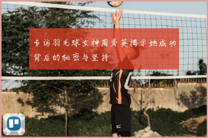 专访羽毛球女神周秀英揭示她成功背后的秘密与坚持