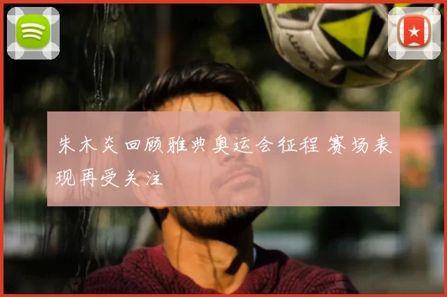 朱木炎回顾雅典奥运会征程 赛场表现再受关注