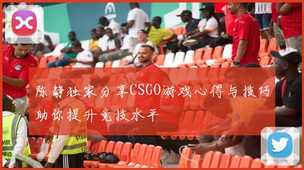 陈静独家分享CSGO游戏心得与技巧助你提升竞技水平