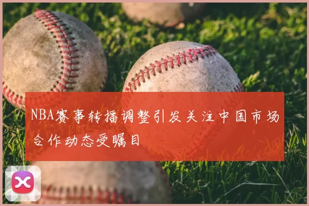 NBA赛事转播调整引发关注中国市场合作动态受瞩目