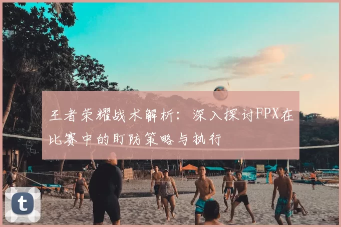 王者荣耀战术解析:深入探讨FPX在比赛中的盯防策略与执行