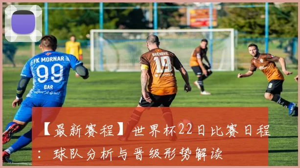 【最新赛程】世界杯22日比赛日程：球队分析与晋级形势解读
