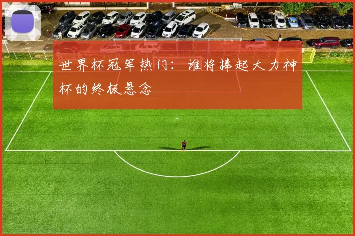 世界杯冠军热门：谁将捧起大力神杯的终极悬念