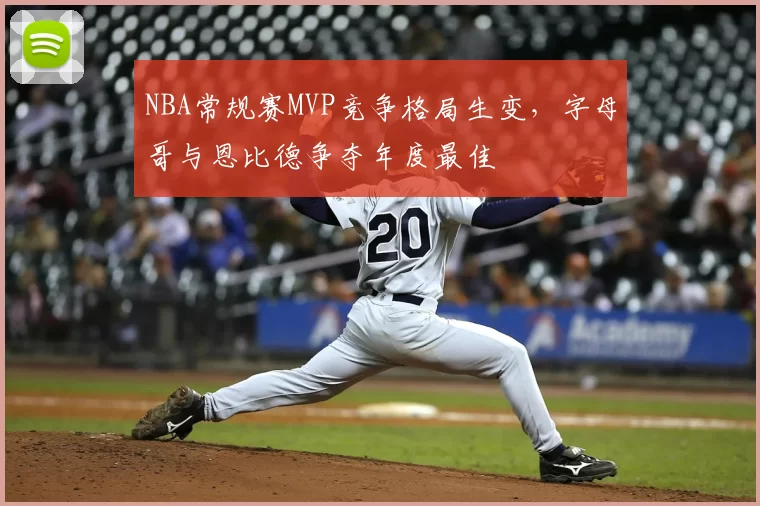 NBA常规赛MVP竞争格局生变，字母哥与恩比德争夺年度最佳