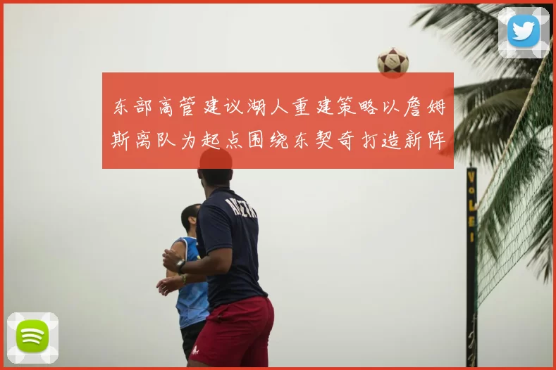 东部高管建议湖人重建策略以詹姆斯离队为起点围绕东契奇打造新阵容