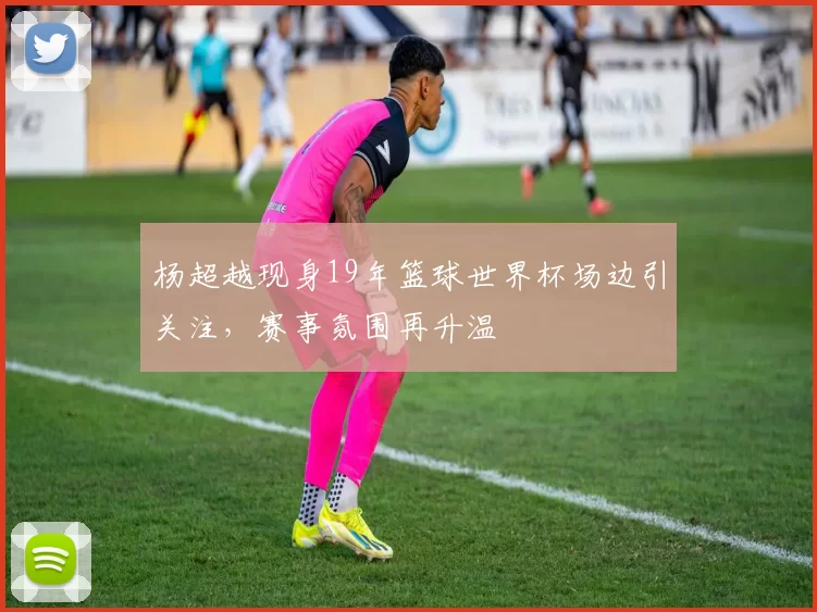 杨超越现身19年篮球世界杯场边引关注，赛事氛围再升温
