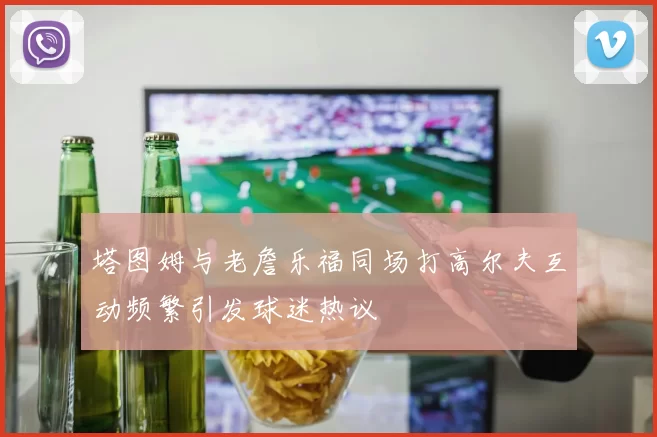 塔图姆与老詹乐福同场打高尔夫互动频繁引发球迷热议