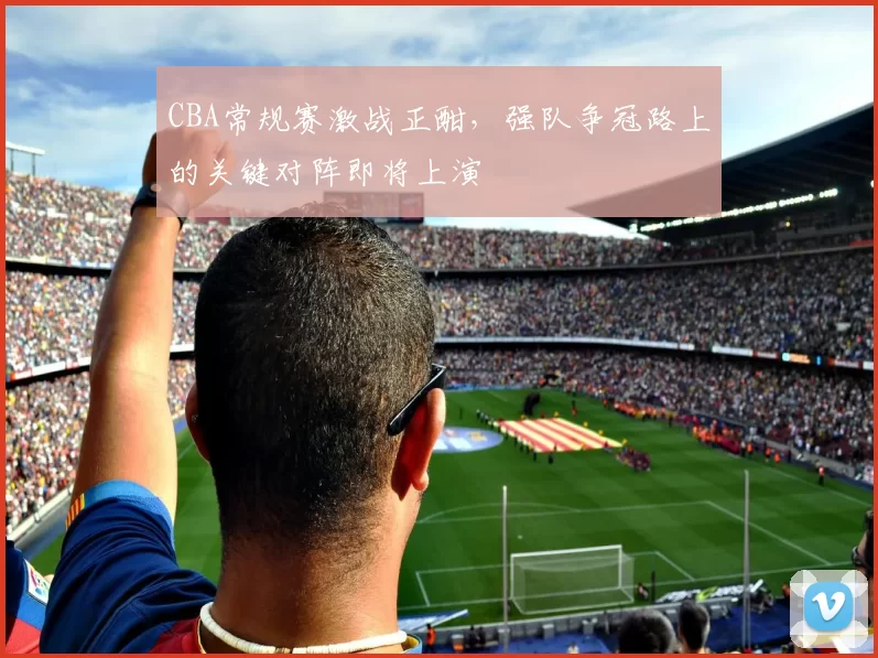 CBA常规赛激战正酣,强队争冠路上的关键对阵即将上演