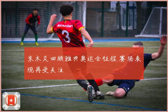 朱木炎回顾雅典奥运会征程 赛场表现再受关注